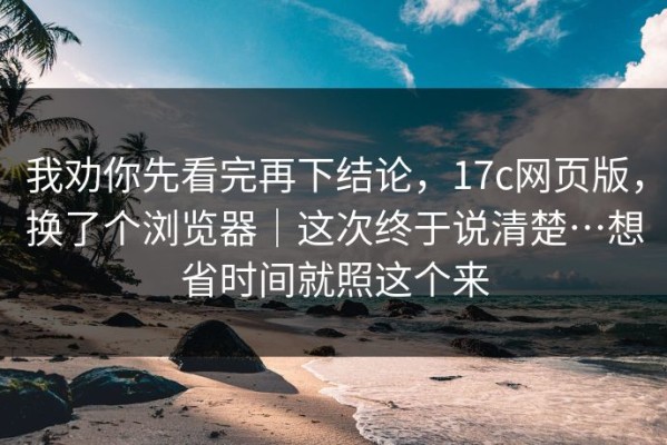 我劝你先看完再下结论，17c网页版，换了个浏览器｜这次终于说清楚…想省时间就照这个来