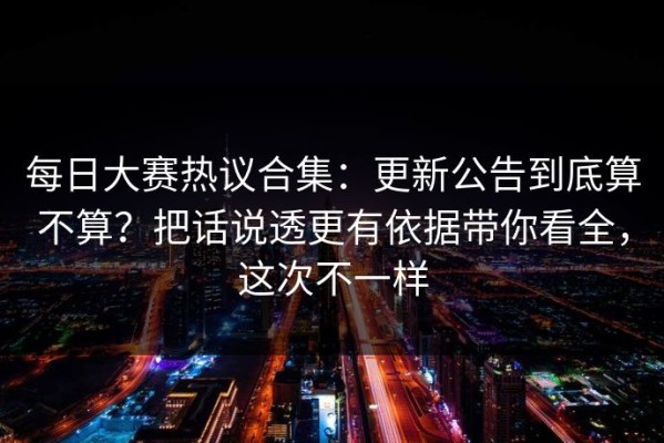 每日大赛热议合集：更新公告到底算不算？把话说透更有依据带你看全，这次不一样