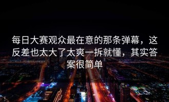 每日大赛观众最在意的那条弹幕，这反差也太大了太爽一拆就懂，其实答案很简单
