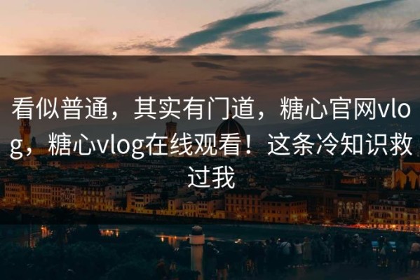 看似普通，其实有门道，糖心官网vlog，糖心vlog在线观看！这条冷知识救过我