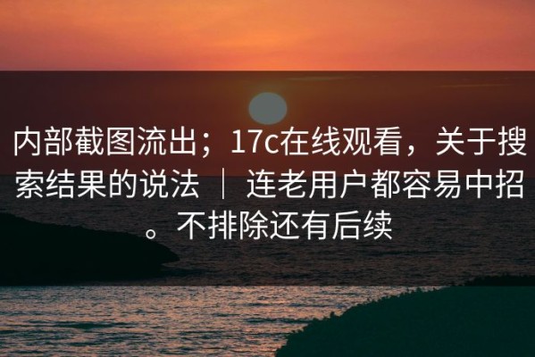 内部截图流出；17c在线观看，关于搜索结果的说法 ｜ 连老用户都容易中招。不排除还有后续