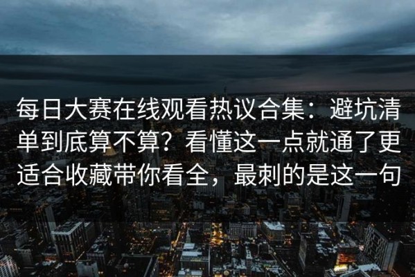 每日大赛在线观看热议合集：避坑清单到底算不算？看懂这一点就通了更适合收藏带你看全，最刺的是这一句