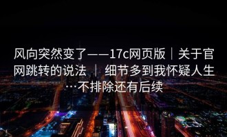 风向突然变了——17c网页版｜关于官网跳转的说法 ｜ 细节多到我怀疑人生…不排除还有后续