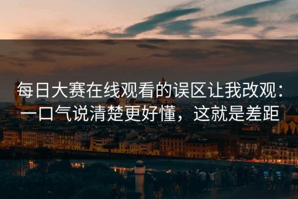 每日大赛在线观看的误区让我改观：一口气说清楚更好懂，这就是差距