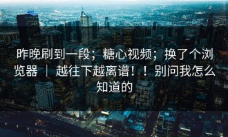 昨晚刷到一段；糖心视频；换了个浏览器 ｜ 越往下越离谱！！别问我怎么知道的