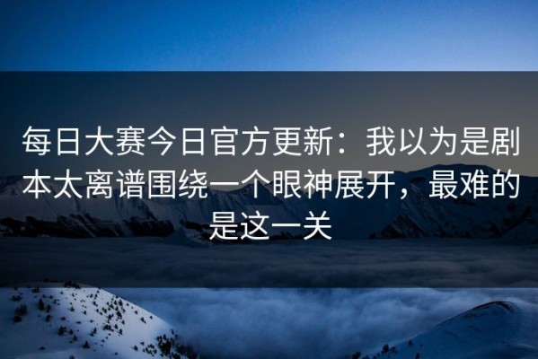 每日大赛今日官方更新：我以为是剧本太离谱围绕一个眼神展开，最难的是这一关