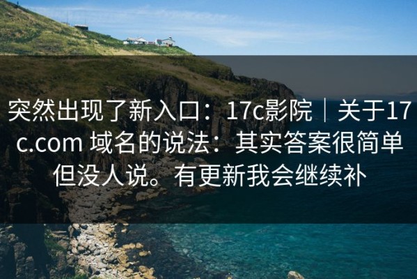 突然出现了新入口：17c影院｜关于17c.com 域名的说法：其实答案很简单但没人说。有更新我会继续补