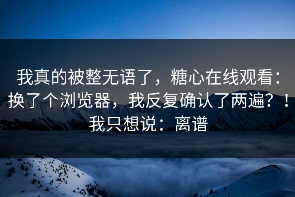 我真的被整无语了，糖心在线观看：换了个浏览器，我反复确认了两遍？！我只想说：离谱