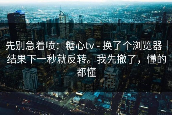 先别急着喷：糖心tv - 换了个浏览器｜结果下一秒就反转。我先撤了，懂的都懂