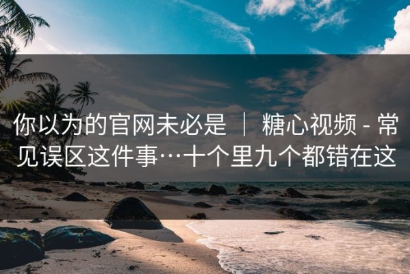 你以为的官网未必是 ｜ 糖心视频 - 常见误区这件事…十个里九个都错在这