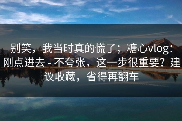 别笑，我当时真的慌了；糖心vlog：刚点进去 - 不夸张，这一步很重要？建议收藏，省得再翻车