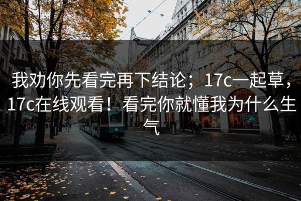 我劝你先看完再下结论；17c一起草，17c在线观看！看完你就懂我为什么生气