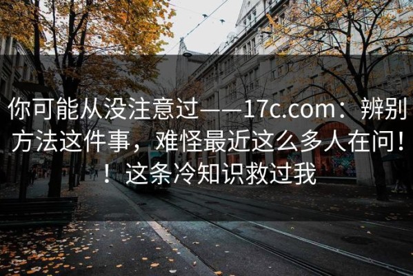 你可能从没注意过——17c.com：辨别方法这件事，难怪最近这么多人在问！！这条冷知识救过我