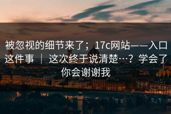 被忽视的细节来了；17c网站——入口这件事 ｜ 这次终于说清楚…？学会了你会谢谢我