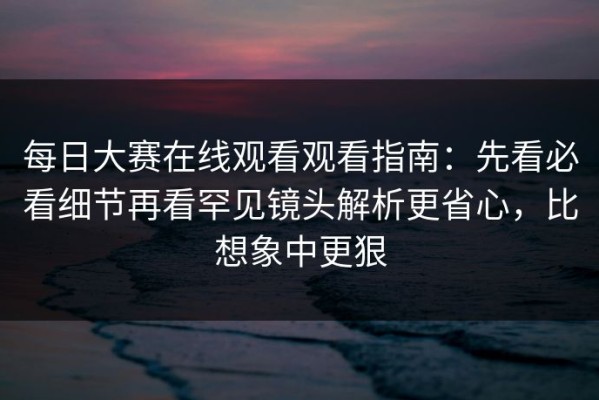 每日大赛在线观看观看指南：先看必看细节再看罕见镜头解析更省心，比想象中更狠