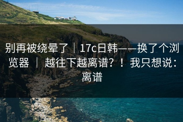 别再被绕晕了｜17c日韩——换了个浏览器 ｜ 越往下越离谱？！我只想说：离谱