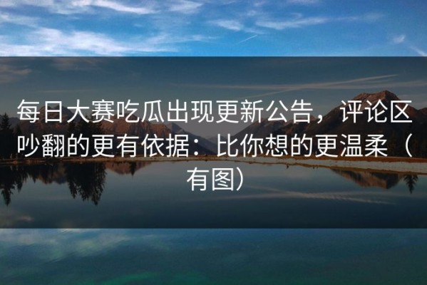每日大赛吃瓜出现更新公告，评论区吵翻的更有依据：比你想的更温柔（有图）