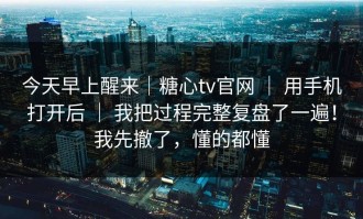 今天早上醒来｜糖心tv官网 ｜ 用手机打开后 ｜ 我把过程完整复盘了一遍！我先撤了，懂的都懂