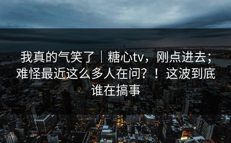 我真的气笑了｜糖心tv，刚点进去；难怪最近这么多人在问？！这波到底谁在搞事