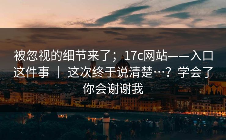 被忽视的细节来了；17c网站——入口这件事 ｜ 这次终于说清楚…？学会了你会谢谢我
