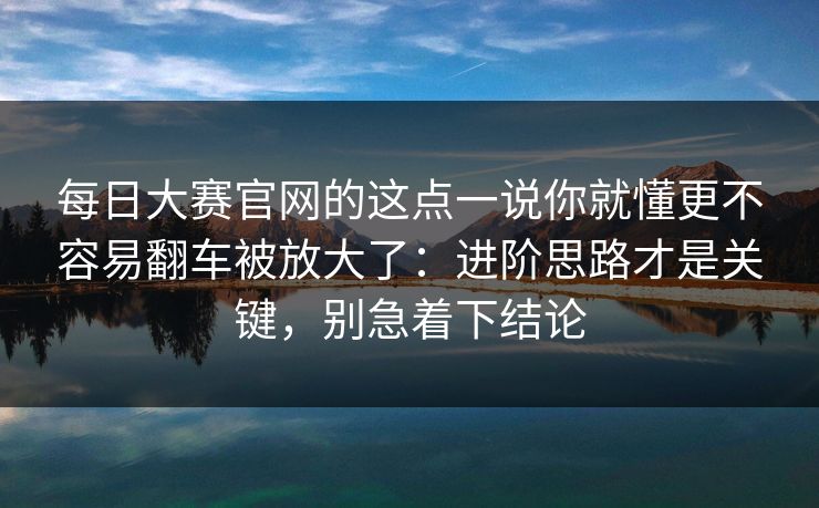 每日大赛官网的这点一说你就懂更不容易翻车被放大了：进阶思路才是关键，别急着下结论