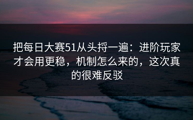 把每日大赛51从头捋一遍：进阶玩家才会用更稳，机制怎么来的，这次真的很难反驳