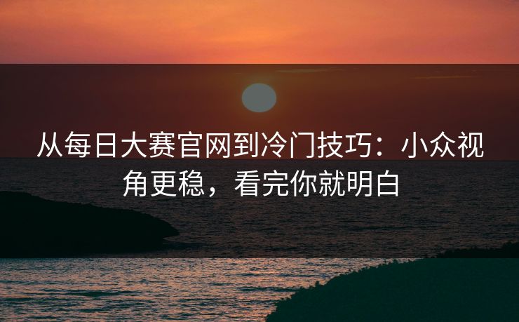 从每日大赛官网到冷门技巧：小众视角更稳，看完你就明白