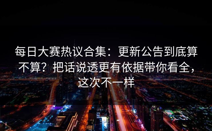 每日大赛热议合集：更新公告到底算不算？把话说透更有依据带你看全，这次不一样