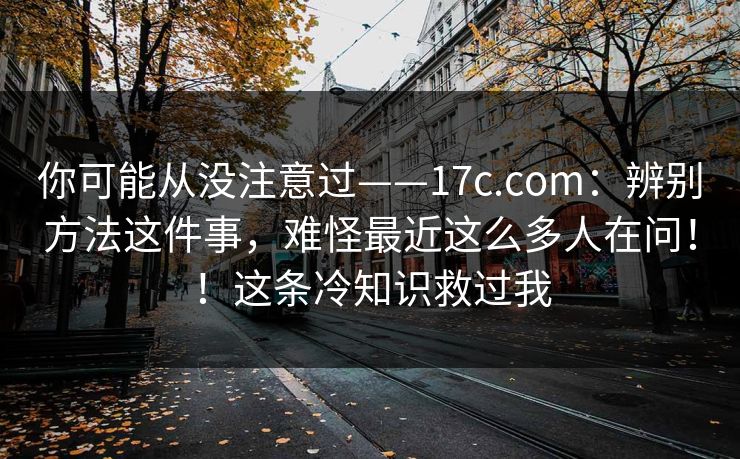 你可能从没注意过——17c.com：辨别方法这件事，难怪最近这么多人在问！！这条冷知识救过我