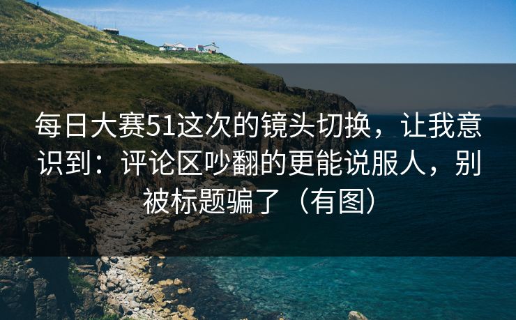 每日大赛51这次的镜头切换,让我意识到:评论区吵翻的更能说服人,别被标题骗了(有图) 每日大赛51这次的镜头切换,让我意识到:评论区吵翻的更能说服人,别被标题骗了(有图)