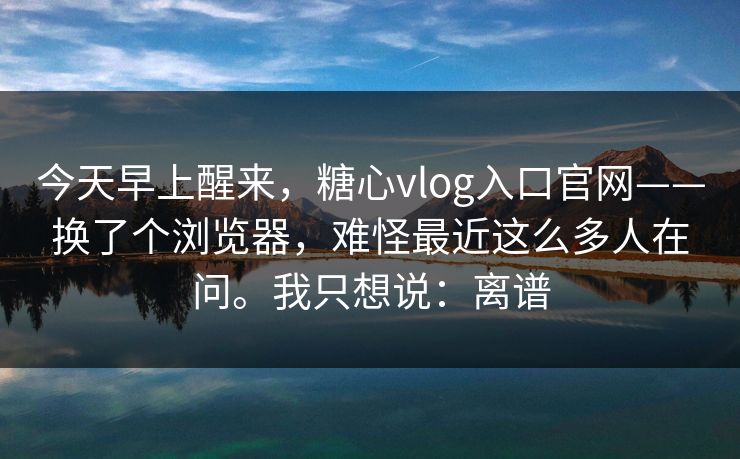 今天早上醒来,糖心vlog入口官网——换了个浏览器,难怪最近这么多人在问。我只想说:离谱 今天早上醒来,糖心vlog入口官网——换了个浏览器,难怪最近这么多人在问。我只想说:离谱