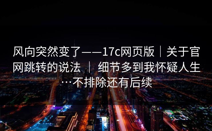 风向突然变了——17c网页版｜关于官网跳转的说法 ｜ 细节多到我怀疑人生…不排除还有后续