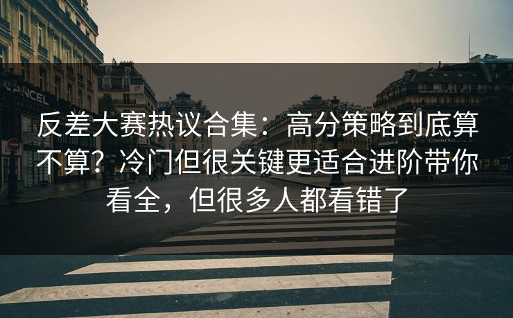 反差大赛热议合集：高分策略到底算不算？冷门但很关键更适合进阶带你看全，但很多人都看错了