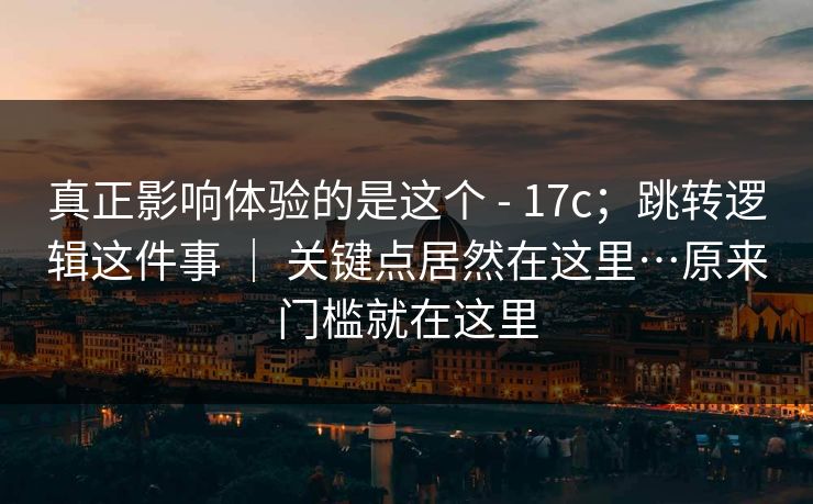 真正影响体验的是这个 - 17c；跳转逻辑这件事 ｜ 关键点居然在这里…原来门槛就在这里