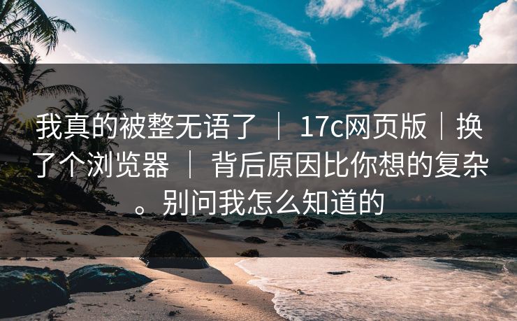 我真的被整无语了 ｜ 17c网页版｜换了个浏览器 ｜ 背后原因比你想的复杂。别问我怎么知道的