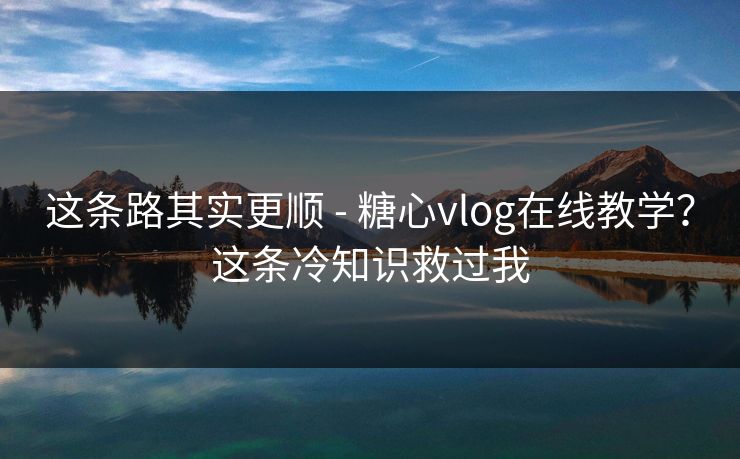 这条路其实更顺 - 糖心vlog在线教学？这条冷知识救过我