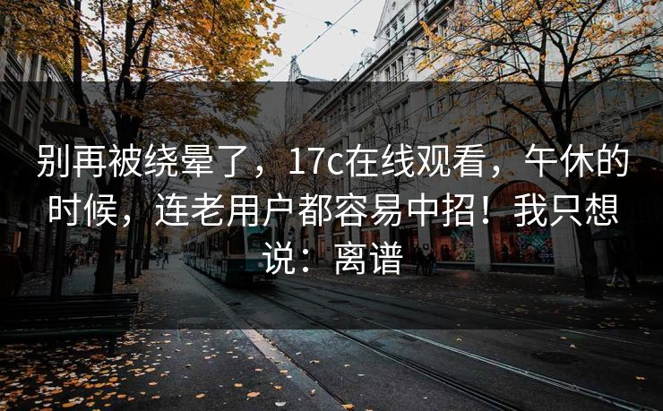 别再被绕晕了，17c在线观看，午休的时候，连老用户都容易中招！我只想说：离谱
