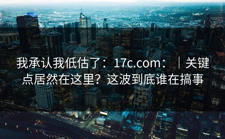 我承认我低估了：17c.com：｜关键点居然在这里？这波到底谁在搞事