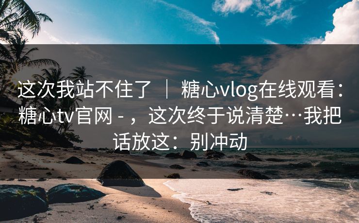 这次我站不住了 ｜ 糖心vlog在线观看：糖心tv官网 - ，这次终于说清楚…我把话放这：别冲动
