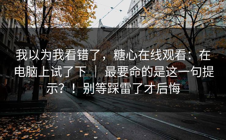我以为我看错了，糖心在线观看：在电脑上试了下 ｜ 最要命的是这一句提示？！别等踩雷了才后悔