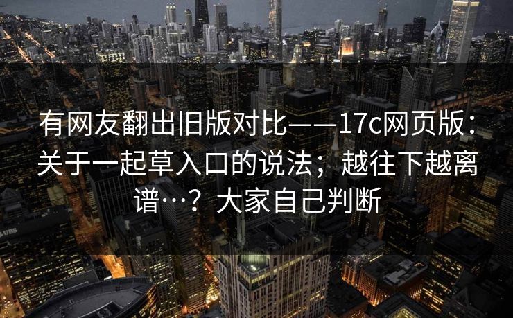 有网友翻出旧版对比——17c网页版：关于一起草入口的说法；越往下越离谱…？大家自己判断