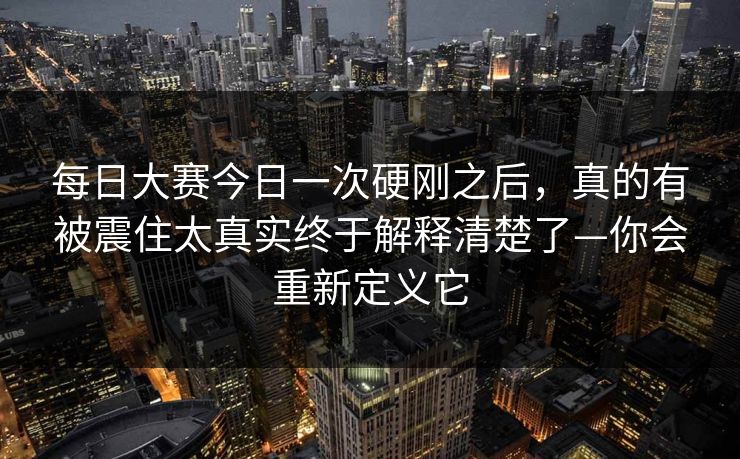 每日大赛今日一次硬刚之后，真的有被震住太真实终于解释清楚了—你会重新定义它