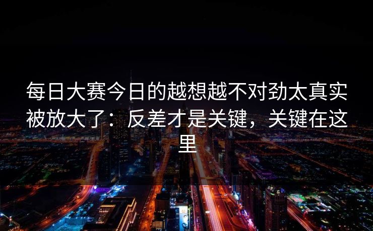 每日大赛今日的越想越不对劲太真实被放大了:反差才是关键,关键在这里 每日大赛今日的越想越不对劲太真实被放大了:反差才是关键,关键在这里