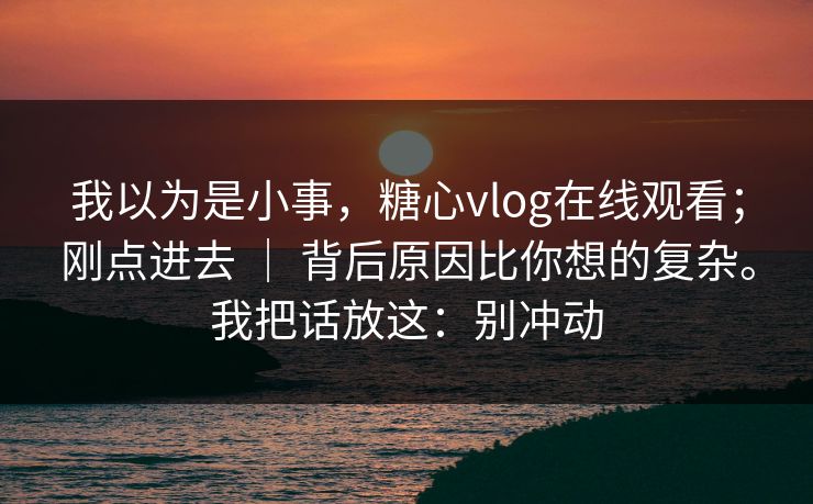 我以为是小事,糖心vlog在线观看;刚点进去 | 背后原因比你想的复杂。我把话放这:别冲动 我以为是小事,糖心vlog在线观看;刚点进去 | 背后原因比你想的复杂。我把话放这:别冲动