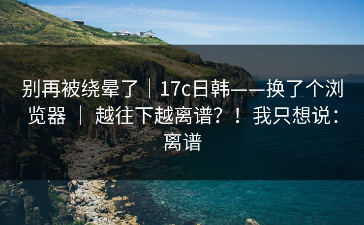 别再被绕晕了｜17c日韩——换了个浏览器 ｜ 越往下越离谱？！我只想说：离谱
