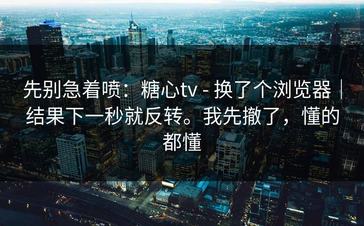 先别急着喷：糖心tv - 换了个浏览器｜结果下一秒就反转。我先撤了，懂的都懂
