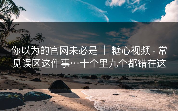你以为的官网未必是 ｜ 糖心视频 - 常见误区这件事…十个里九个都错在这