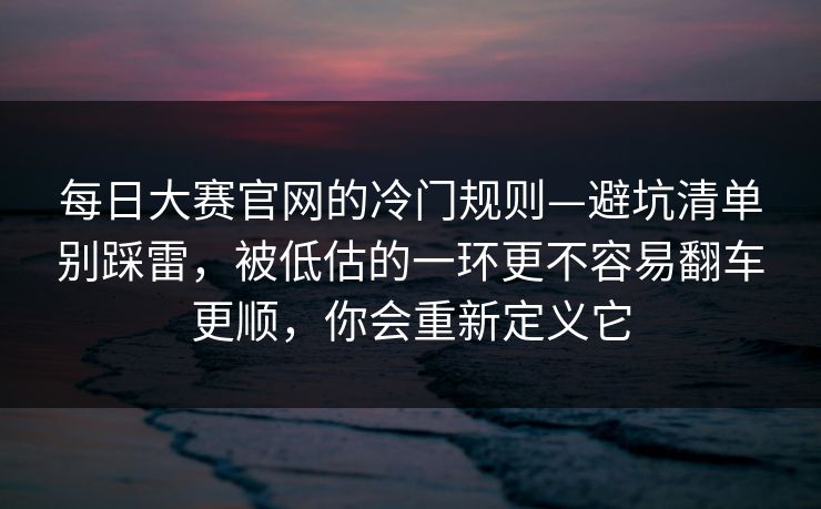 每日大赛官网的冷门规则—避坑清单别踩雷，被低估的一环更不容易翻车更顺，你会重新定义它