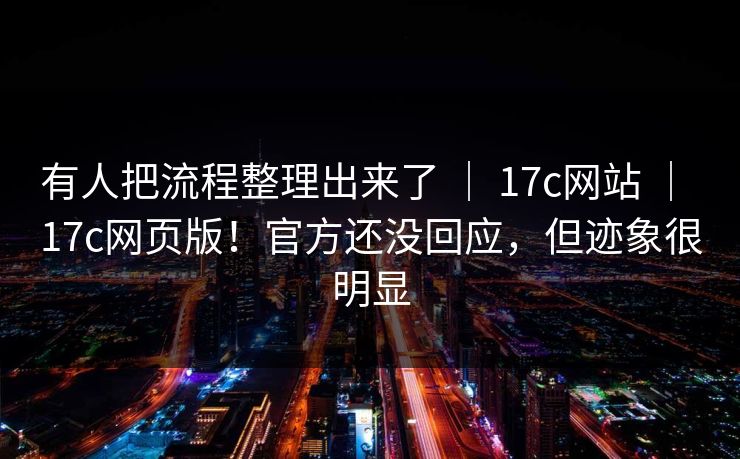 有人把流程整理出来了 ｜ 17c网站 ｜ 17c网页版！官方还没回应，但迹象很明显