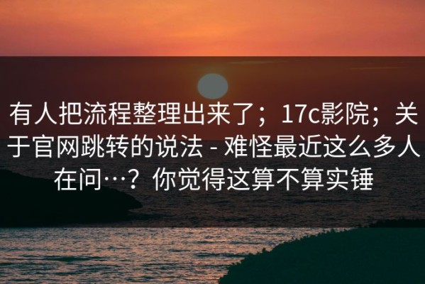 有人把流程整理出来了；17c影院；关于官网跳转的说法 - 难怪最近这么多人在问…？你觉得这算不算实锤